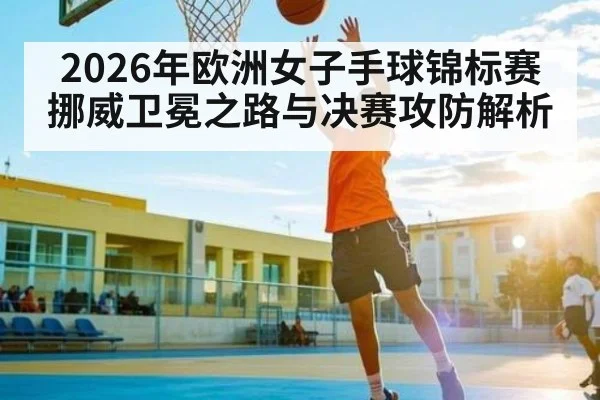 2026年欧洲女子手球锦标赛挪威卫冕之路与决赛攻防解析