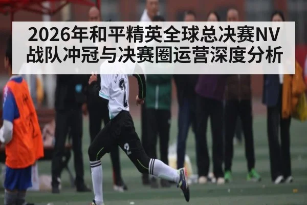 2026年和平精英全球总决赛NV战队冲冠与决赛圈运营深度分析(bet365)
